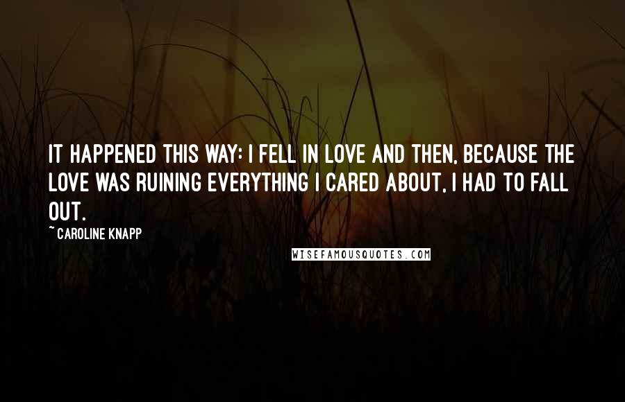 Caroline Knapp Quotes: It happened this way: I fell in love and then, because the love was ruining everything I cared about, I had to fall out.