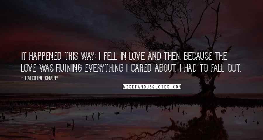 Caroline Knapp Quotes: It happened this way: I fell in love and then, because the love was ruining everything I cared about, I had to fall out.