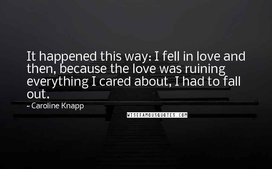 Caroline Knapp Quotes: It happened this way: I fell in love and then, because the love was ruining everything I cared about, I had to fall out.