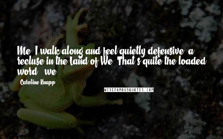 Caroline Knapp Quotes: Me, I walk along and feel quietly defensive, a recluse in the Land of We. That's quite the loaded word, 'we.'