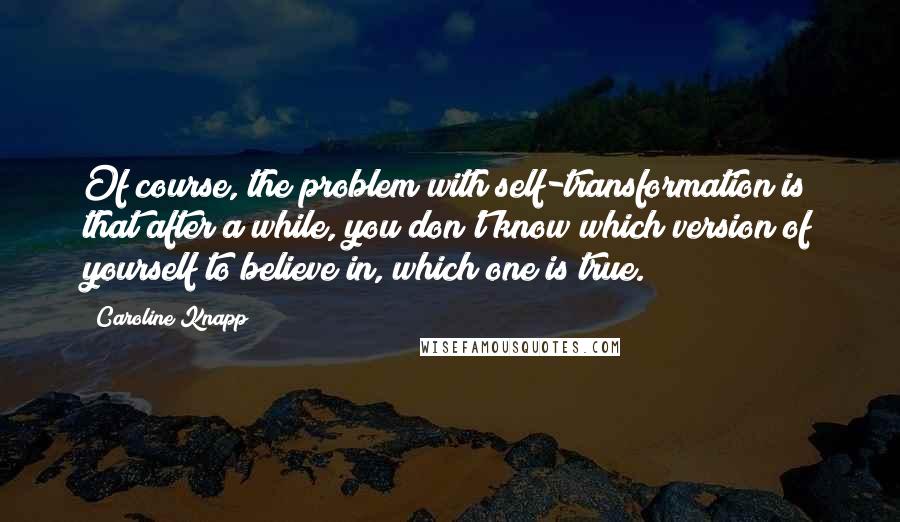 Caroline Knapp Quotes: Of course, the problem with self-transformation is that after a while, you don't know which version of yourself to believe in, which one is true.