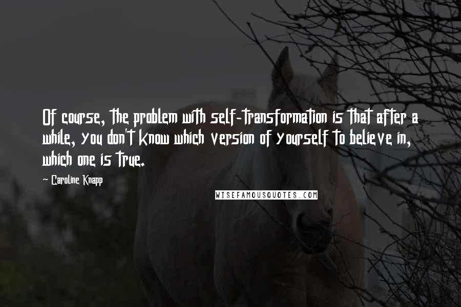 Caroline Knapp Quotes: Of course, the problem with self-transformation is that after a while, you don't know which version of yourself to believe in, which one is true.