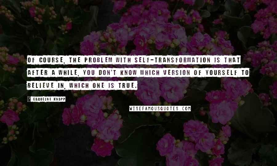 Caroline Knapp Quotes: Of course, the problem with self-transformation is that after a while, you don't know which version of yourself to believe in, which one is true.