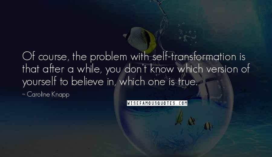 Caroline Knapp Quotes: Of course, the problem with self-transformation is that after a while, you don't know which version of yourself to believe in, which one is true.