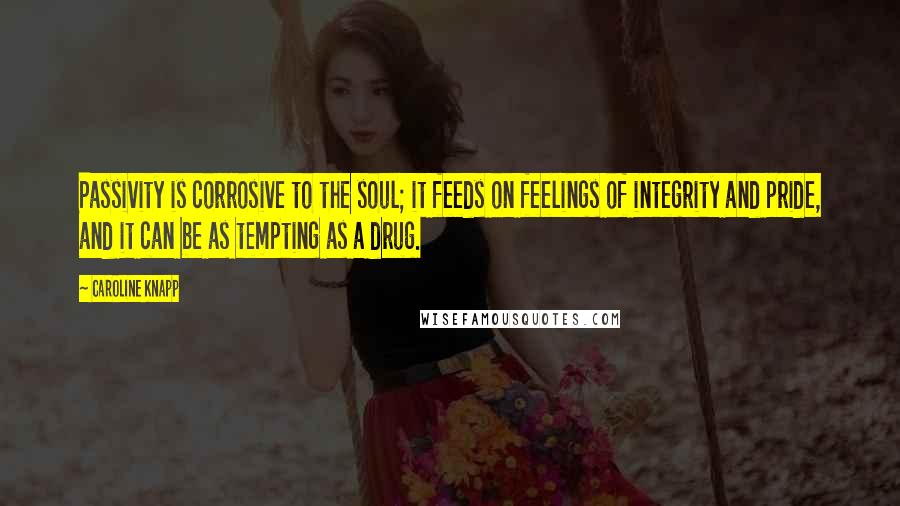 Caroline Knapp Quotes: Passivity is corrosive to the soul; it feeds on feelings of integrity and pride, and it can be as tempting as a drug.