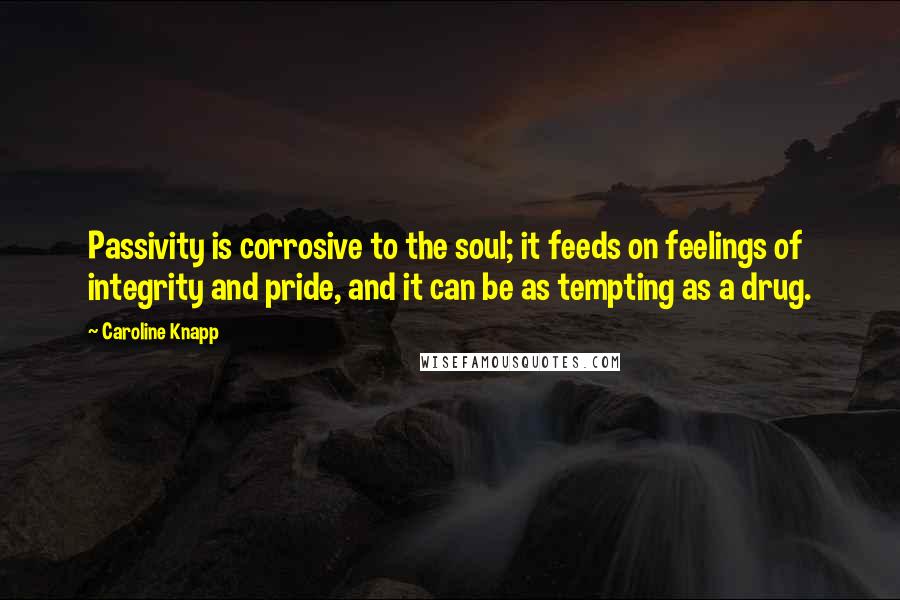 Caroline Knapp Quotes: Passivity is corrosive to the soul; it feeds on feelings of integrity and pride, and it can be as tempting as a drug.