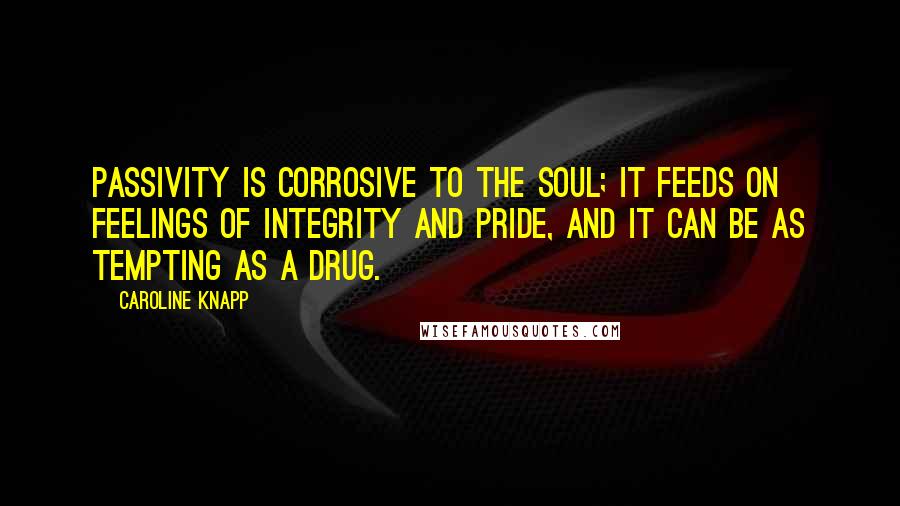 Caroline Knapp Quotes: Passivity is corrosive to the soul; it feeds on feelings of integrity and pride, and it can be as tempting as a drug.