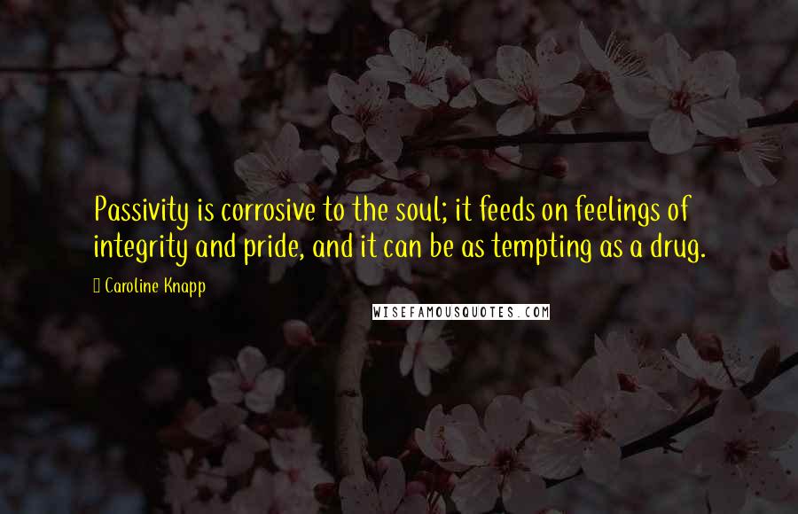 Caroline Knapp Quotes: Passivity is corrosive to the soul; it feeds on feelings of integrity and pride, and it can be as tempting as a drug.