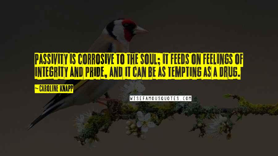 Caroline Knapp Quotes: Passivity is corrosive to the soul; it feeds on feelings of integrity and pride, and it can be as tempting as a drug.