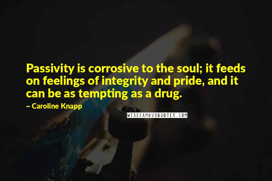 Caroline Knapp Quotes: Passivity is corrosive to the soul; it feeds on feelings of integrity and pride, and it can be as tempting as a drug.