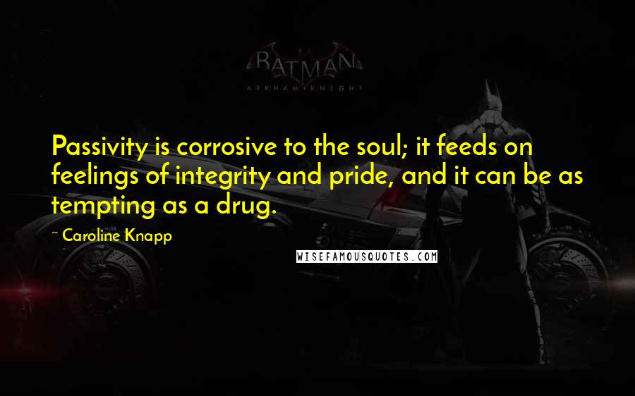 Caroline Knapp Quotes: Passivity is corrosive to the soul; it feeds on feelings of integrity and pride, and it can be as tempting as a drug.