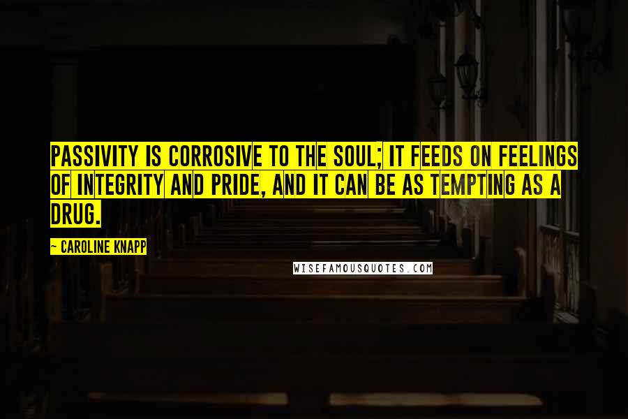 Caroline Knapp Quotes: Passivity is corrosive to the soul; it feeds on feelings of integrity and pride, and it can be as tempting as a drug.