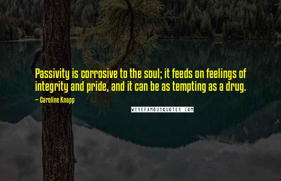 Caroline Knapp Quotes: Passivity is corrosive to the soul; it feeds on feelings of integrity and pride, and it can be as tempting as a drug.