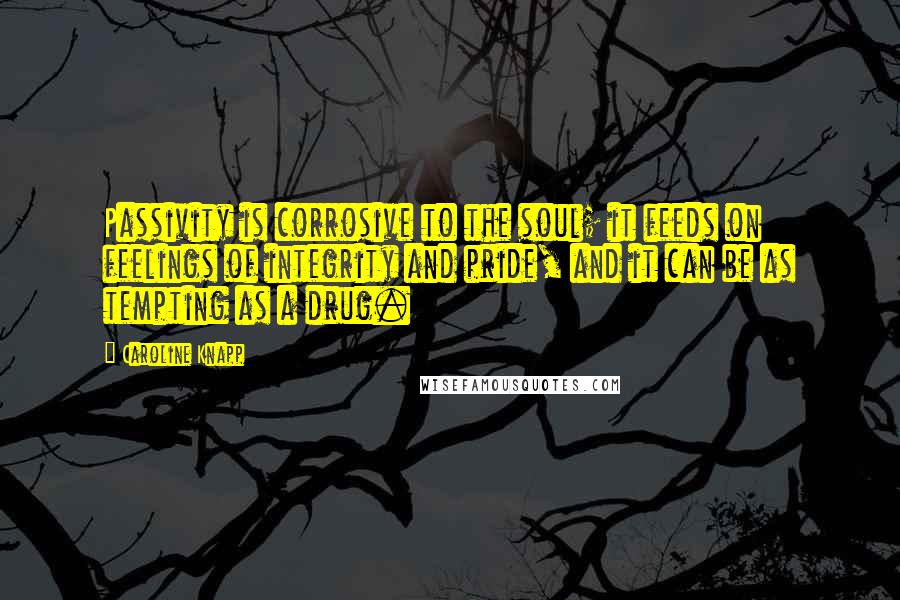 Caroline Knapp Quotes: Passivity is corrosive to the soul; it feeds on feelings of integrity and pride, and it can be as tempting as a drug.