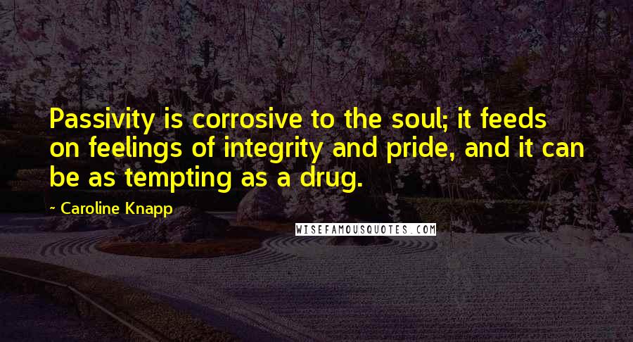 Caroline Knapp Quotes: Passivity is corrosive to the soul; it feeds on feelings of integrity and pride, and it can be as tempting as a drug.