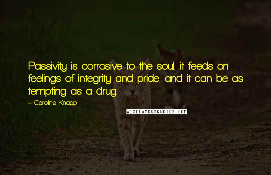 Caroline Knapp Quotes: Passivity is corrosive to the soul; it feeds on feelings of integrity and pride, and it can be as tempting as a drug.