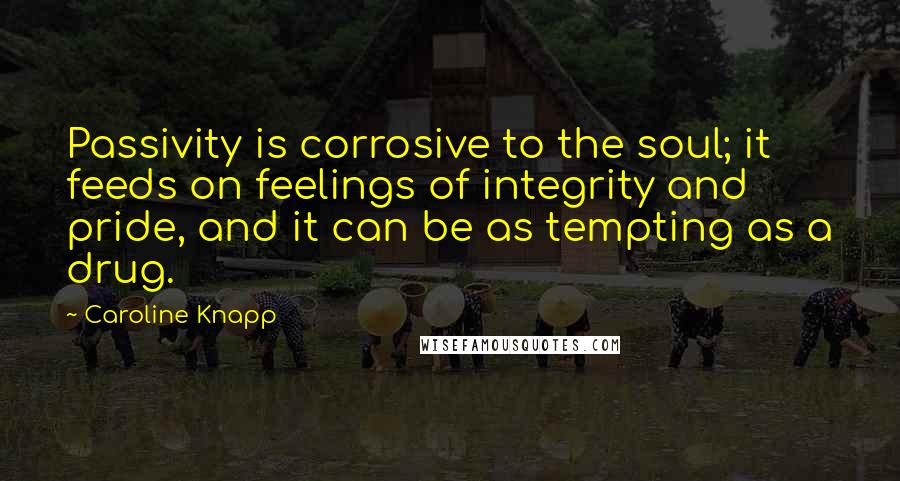 Caroline Knapp Quotes: Passivity is corrosive to the soul; it feeds on feelings of integrity and pride, and it can be as tempting as a drug.