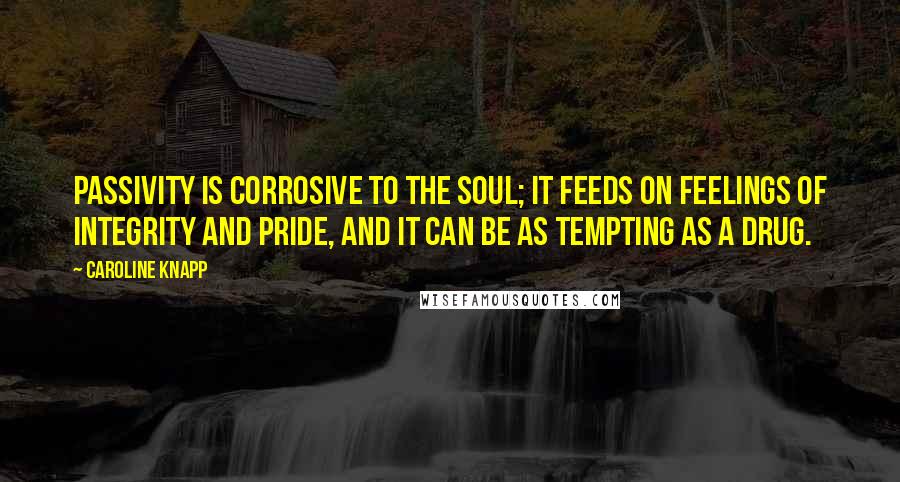 Caroline Knapp Quotes: Passivity is corrosive to the soul; it feeds on feelings of integrity and pride, and it can be as tempting as a drug.