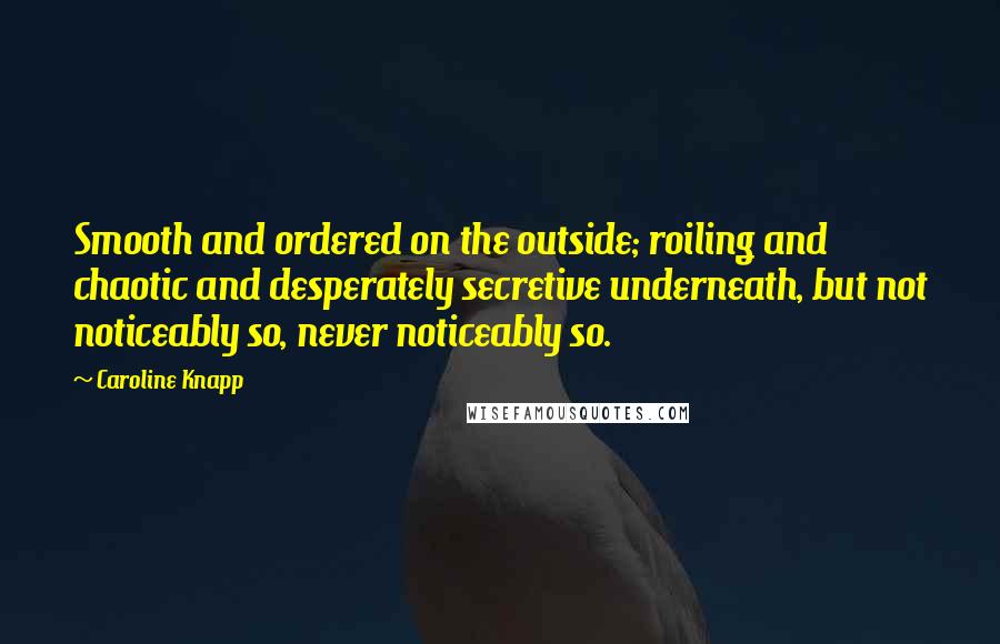 Caroline Knapp Quotes: Smooth and ordered on the outside; roiling and chaotic and desperately secretive underneath, but not noticeably so, never noticeably so.