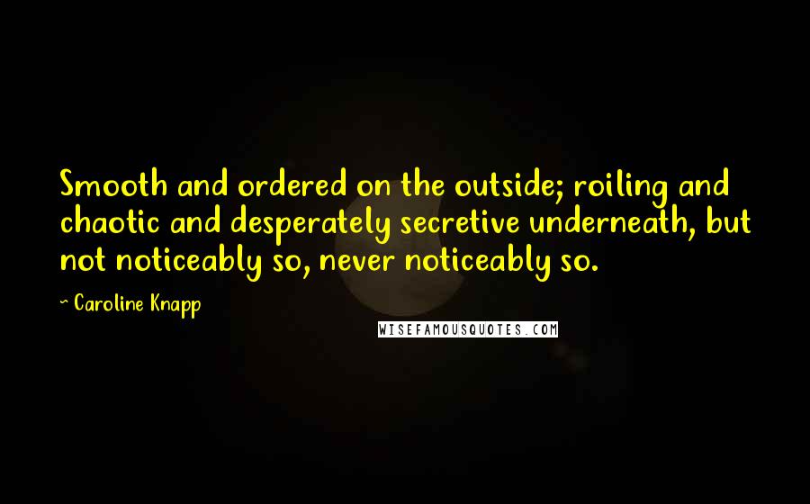 Caroline Knapp Quotes: Smooth and ordered on the outside; roiling and chaotic and desperately secretive underneath, but not noticeably so, never noticeably so.