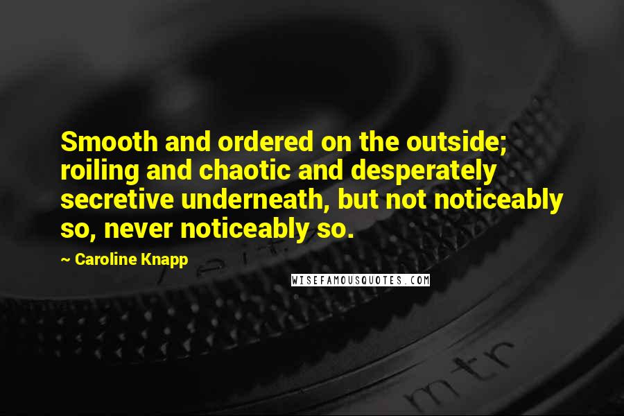 Caroline Knapp Quotes: Smooth and ordered on the outside; roiling and chaotic and desperately secretive underneath, but not noticeably so, never noticeably so.