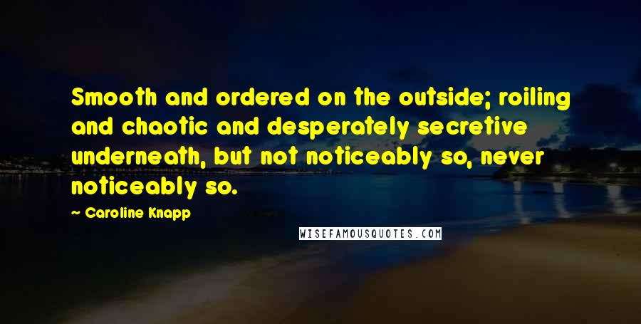 Caroline Knapp Quotes: Smooth and ordered on the outside; roiling and chaotic and desperately secretive underneath, but not noticeably so, never noticeably so.