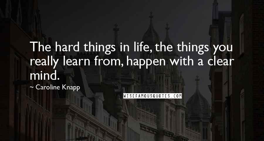 Caroline Knapp Quotes: The hard things in life, the things you really learn from, happen with a clear mind.