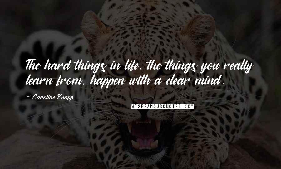 Caroline Knapp Quotes: The hard things in life, the things you really learn from, happen with a clear mind.