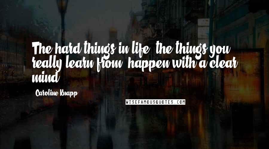 Caroline Knapp Quotes: The hard things in life, the things you really learn from, happen with a clear mind.