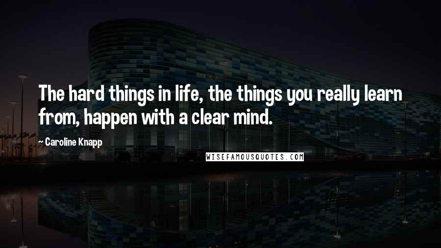 Caroline Knapp Quotes: The hard things in life, the things you really learn from, happen with a clear mind.