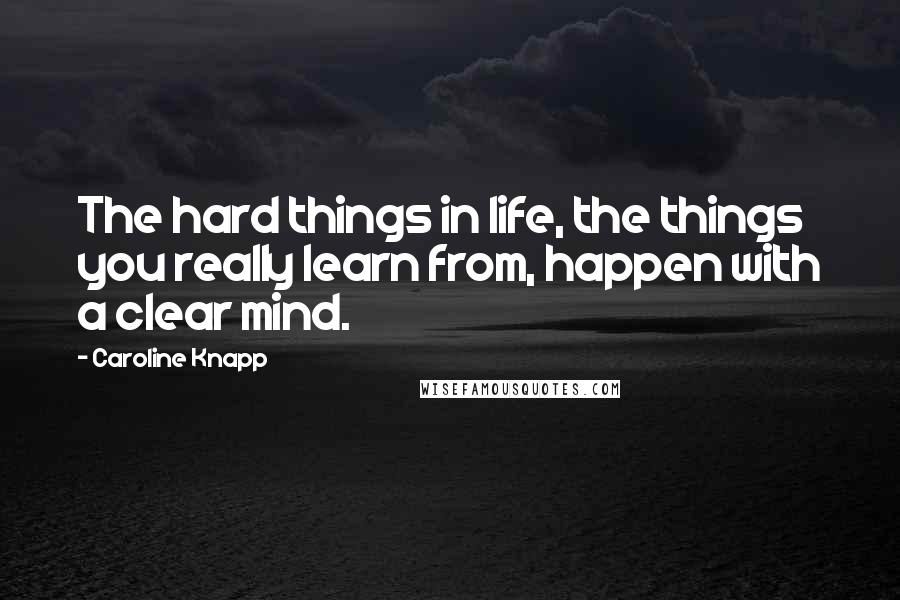 Caroline Knapp Quotes: The hard things in life, the things you really learn from, happen with a clear mind.