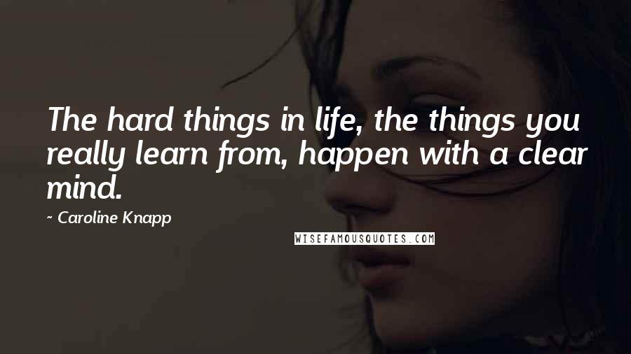 Caroline Knapp Quotes: The hard things in life, the things you really learn from, happen with a clear mind.