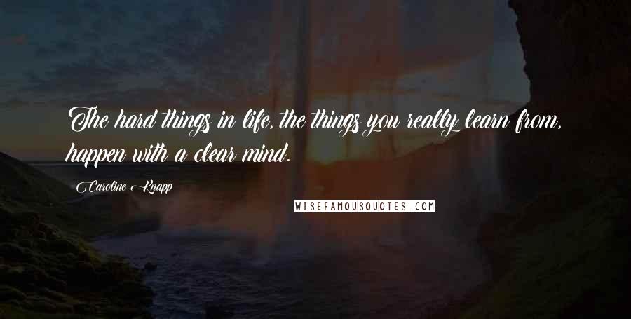 Caroline Knapp Quotes: The hard things in life, the things you really learn from, happen with a clear mind.