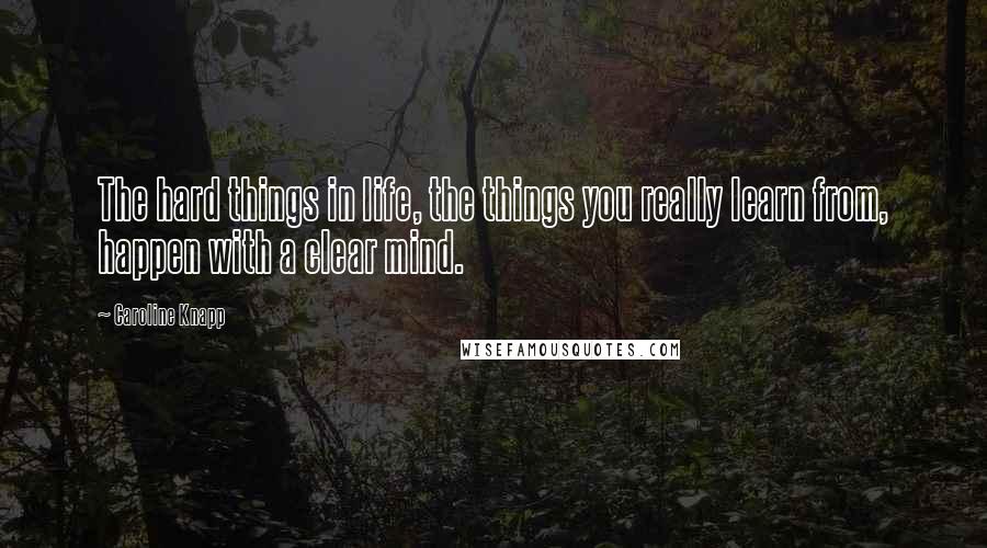 Caroline Knapp Quotes: The hard things in life, the things you really learn from, happen with a clear mind.
