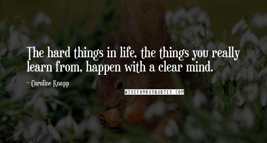 Caroline Knapp Quotes: The hard things in life, the things you really learn from, happen with a clear mind.