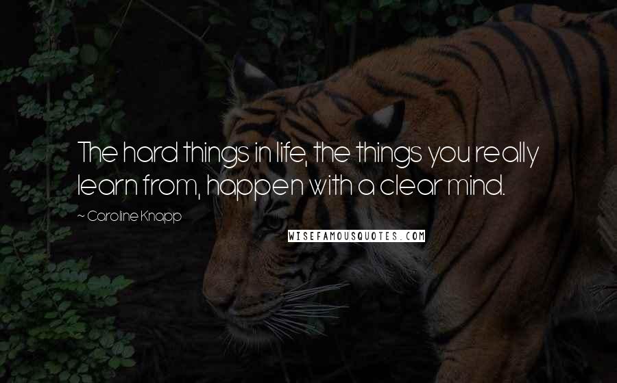 Caroline Knapp Quotes: The hard things in life, the things you really learn from, happen with a clear mind.