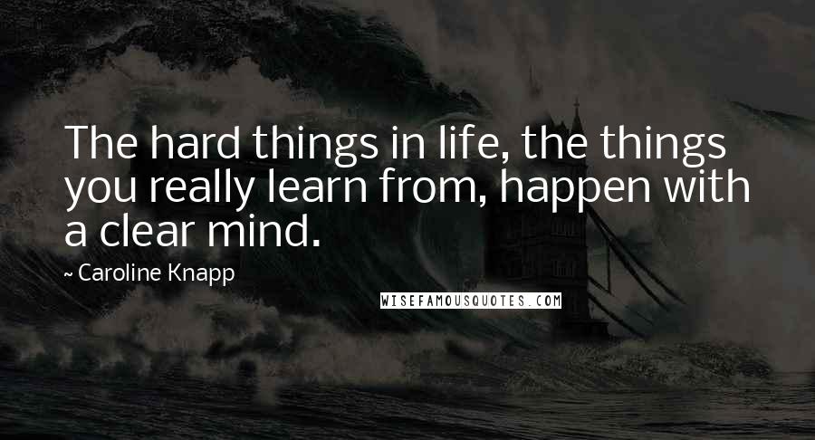 Caroline Knapp Quotes: The hard things in life, the things you really learn from, happen with a clear mind.