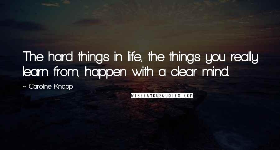 Caroline Knapp Quotes: The hard things in life, the things you really learn from, happen with a clear mind.