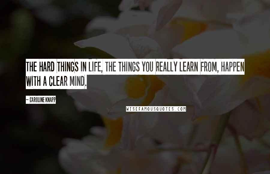Caroline Knapp Quotes: The hard things in life, the things you really learn from, happen with a clear mind.