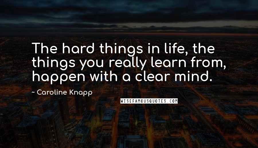 Caroline Knapp Quotes: The hard things in life, the things you really learn from, happen with a clear mind.