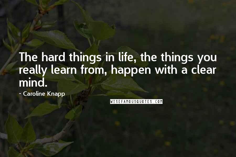 Caroline Knapp Quotes: The hard things in life, the things you really learn from, happen with a clear mind.