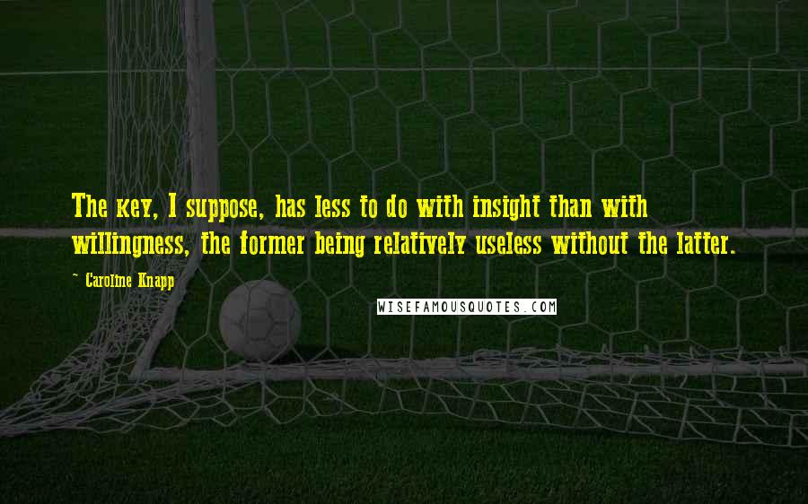 Caroline Knapp Quotes: The key, I suppose, has less to do with insight than with willingness, the former being relatively useless without the latter.