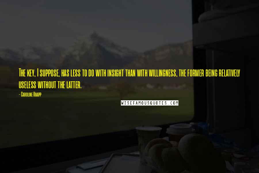 Caroline Knapp Quotes: The key, I suppose, has less to do with insight than with willingness, the former being relatively useless without the latter.