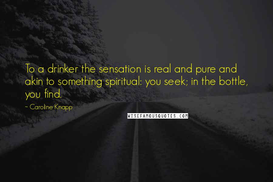 Caroline Knapp Quotes: To a drinker the sensation is real and pure and akin to something spiritual: you seek; in the bottle, you find.