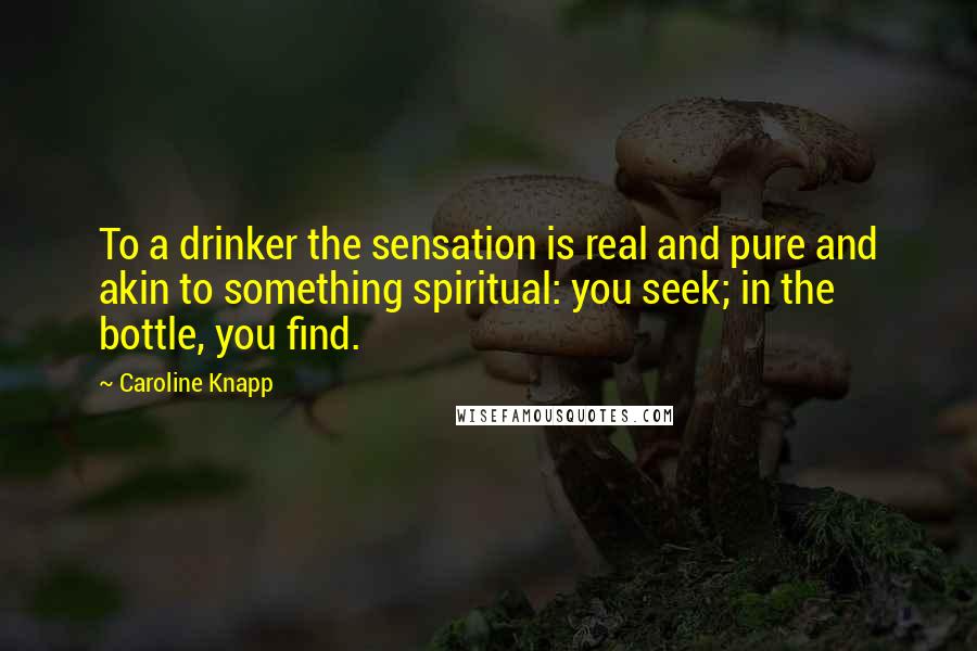 Caroline Knapp Quotes: To a drinker the sensation is real and pure and akin to something spiritual: you seek; in the bottle, you find.