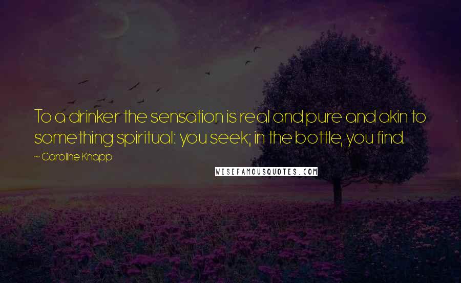 Caroline Knapp Quotes: To a drinker the sensation is real and pure and akin to something spiritual: you seek; in the bottle, you find.