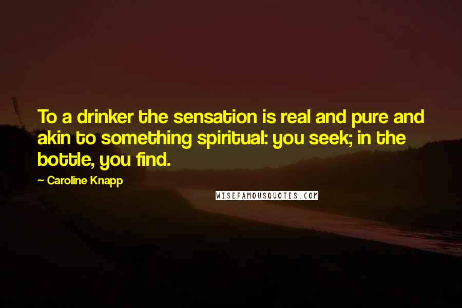 Caroline Knapp Quotes: To a drinker the sensation is real and pure and akin to something spiritual: you seek; in the bottle, you find.