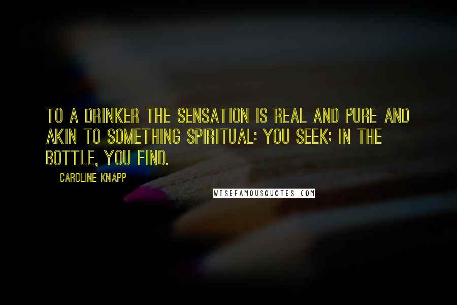 Caroline Knapp Quotes: To a drinker the sensation is real and pure and akin to something spiritual: you seek; in the bottle, you find.