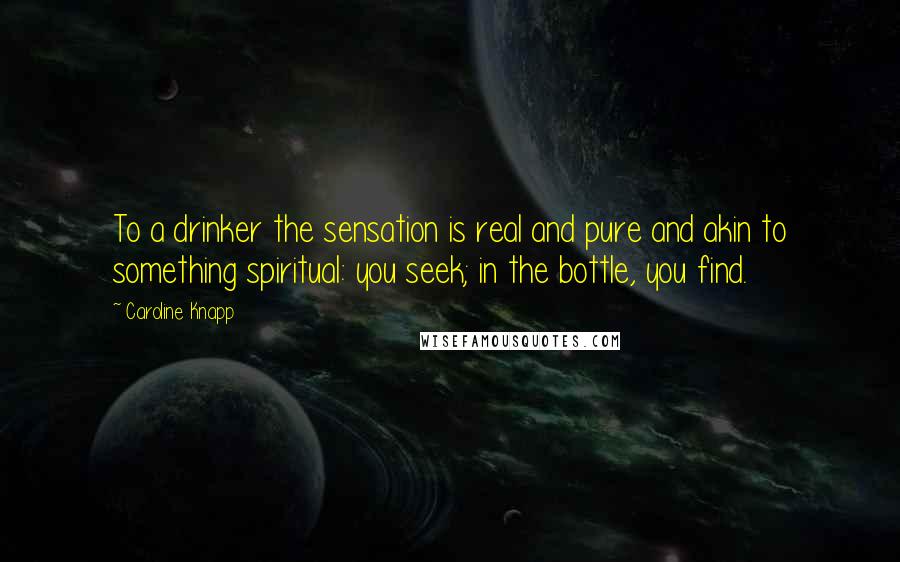 Caroline Knapp Quotes: To a drinker the sensation is real and pure and akin to something spiritual: you seek; in the bottle, you find.