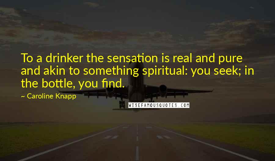 Caroline Knapp Quotes: To a drinker the sensation is real and pure and akin to something spiritual: you seek; in the bottle, you find.